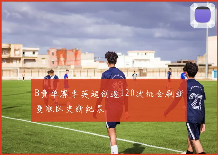 B费单赛季英超创造120次机会刷新曼联队史新纪录