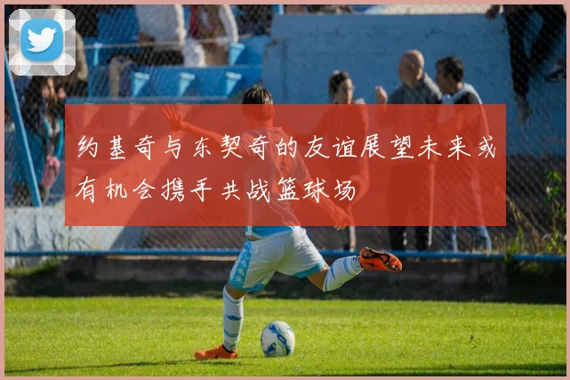约基奇与东契奇的友谊展望未来或有机会携手共战篮球场