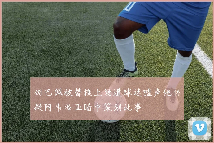 姆巴佩被替换上场遭球迷嘘声他怀疑阿韦洛亚暗中策划此事