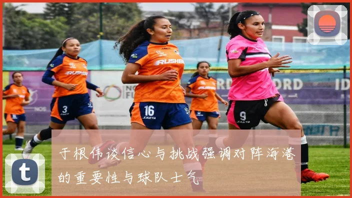 于根伟谈信心与挑战强调对阵海港的重要性与球队士气
