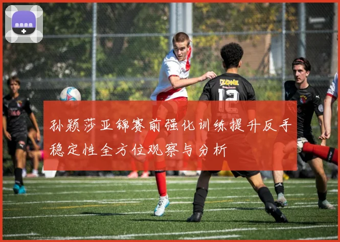 孙颖莎亚锦赛前强化训练提升反手稳定性全方位观察与分析