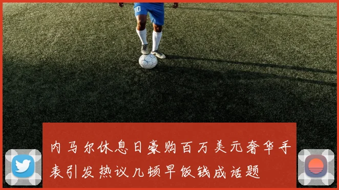 内马尔休息日豪购百万美元奢华手表引发热议几顿早饭钱成话题