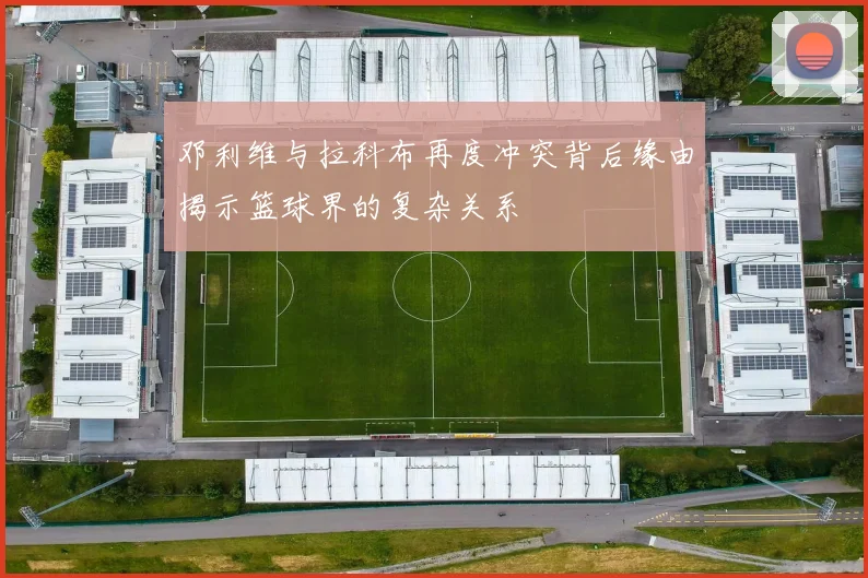邓利维与拉科布再度冲突背后缘由揭示篮球界的复杂关系