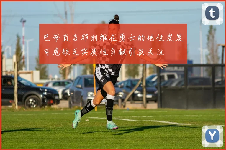 巴爷直言邓利维在勇士的地位岌岌可危缺乏实质性贡献引发关注