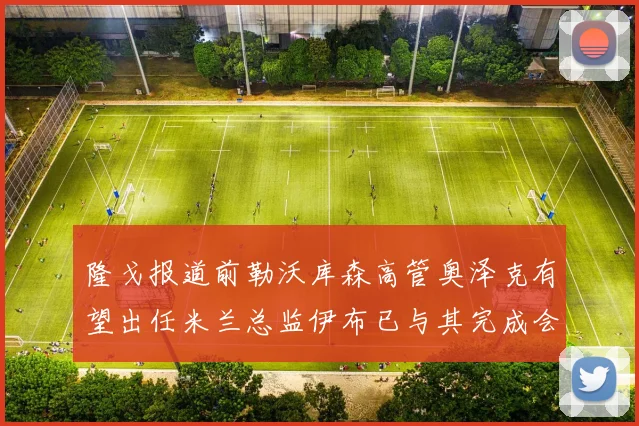 隆戈报道前勒沃库森高管奥泽克有望出任米兰总监伊布已与其完成会面
