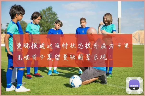 曼晚报道达洛特状态提升成为卡里克福将今夏留曼联前景乐观