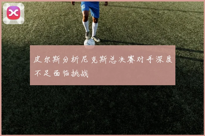 皮尔斯分析尼克斯总决赛对手深度不足面临挑战