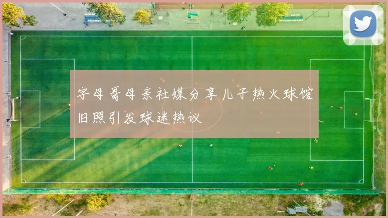 字母哥母亲社媒分享儿子热火球馆旧照引发球迷热议