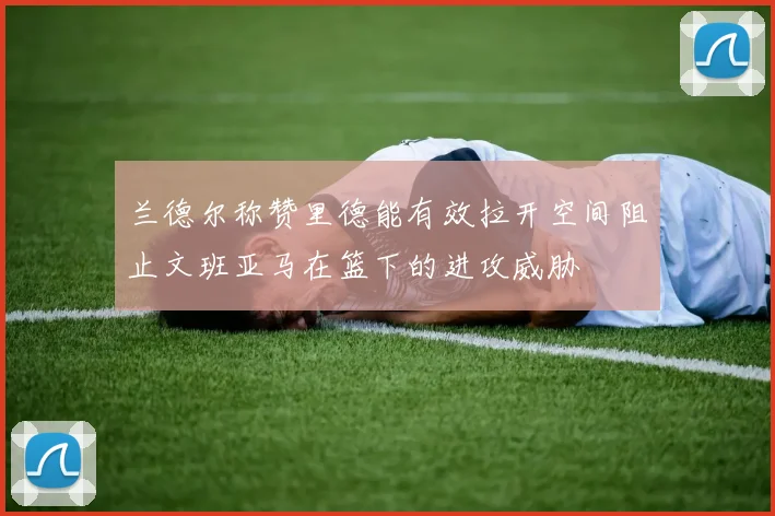 兰德尔称赞里德能有效拉开空间阻止文班亚马在篮下的进攻威胁