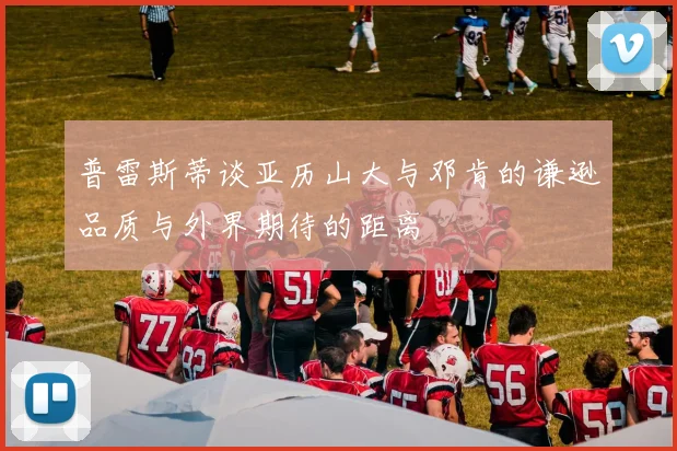 普雷斯蒂谈亚历山大与邓肯的谦逊品质与外界期待的距离