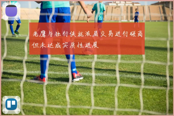 老鹰与独行侠就浓眉交易进行磋商但未达成实质性进展