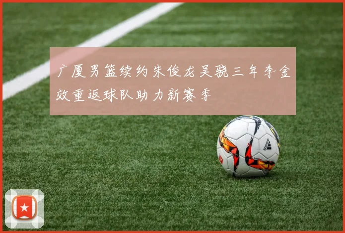 广厦男篮续约朱俊龙吴骁三年李金效重返球队助力新赛季
