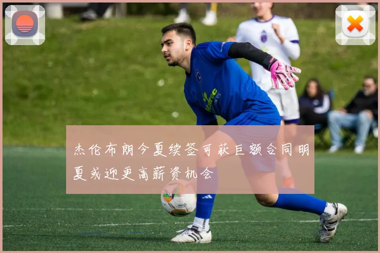 杰伦布朗今夏续签可获巨额合同明夏或迎更高薪资机会