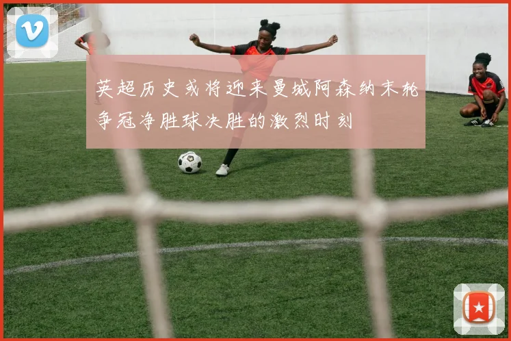 英超历史或将迎来曼城阿森纳末轮争冠净胜球决胜的激烈时刻