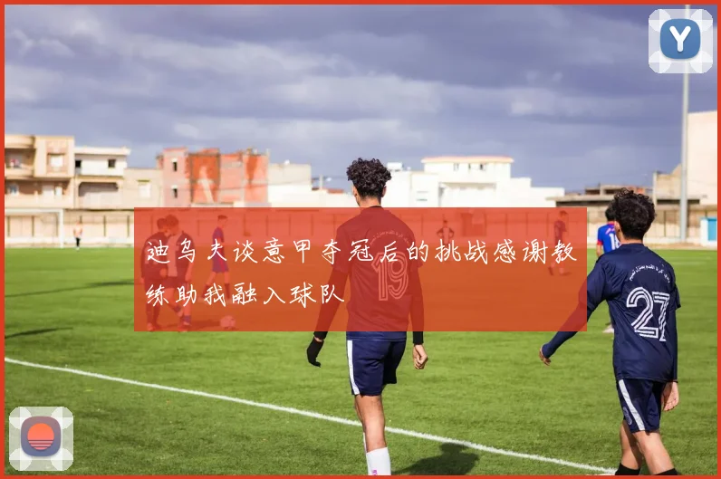 迪乌夫谈意甲夺冠后的挑战感谢教练助我融入球队