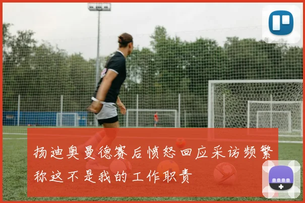 扬迪奥曼德赛后愤怒回应采访频繁称这不是我的工作职责