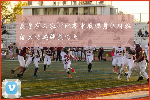 夏普在文班G3比赛中展现身体对抗能力传递强烈信号