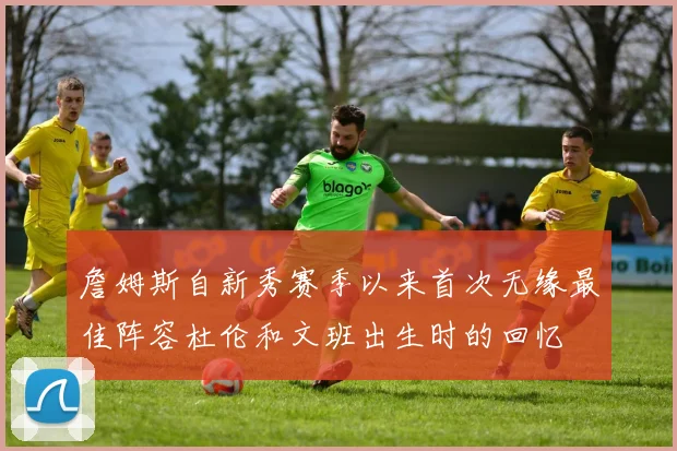 詹姆斯自新秀赛季以来首次无缘最佳阵容杜伦和文班出生时的回忆