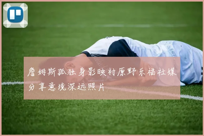 詹姆斯孤独身影映衬原野乐福社媒分享意境深远照片