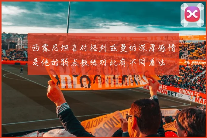 西蒙尼坦言对格列兹曼的深厚感情是他的弱点教练对此有不同看法