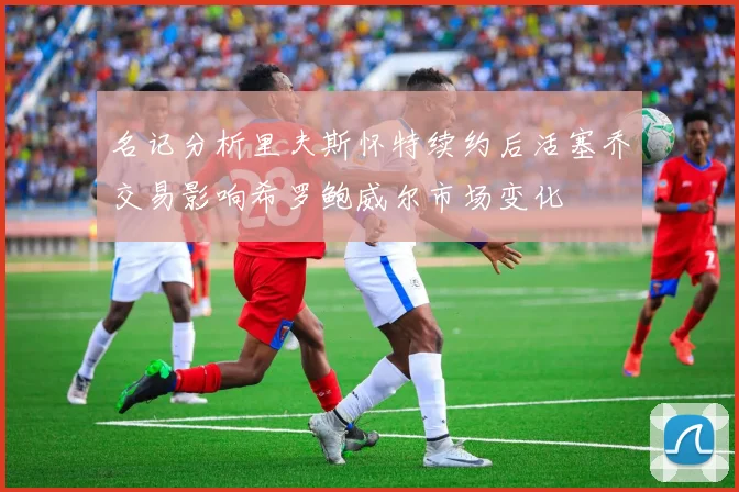 名记分析里夫斯怀特续约后活塞乔交易影响希罗鲍威尔市场变化