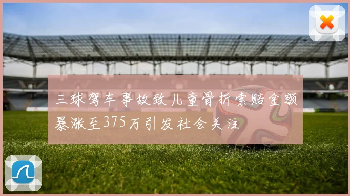 三球驾车事故致儿童骨折索赔金额暴涨至375万引发社会关注