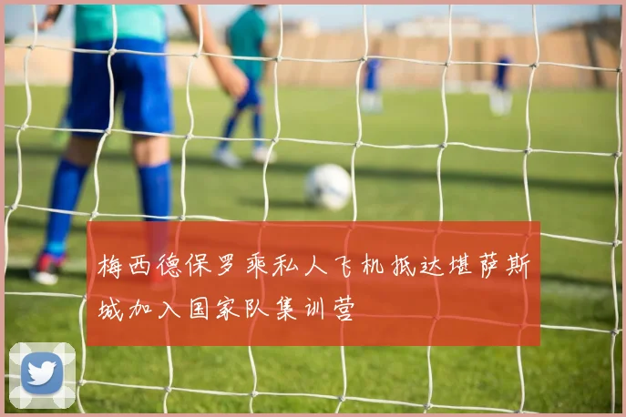 梅西德保罗乘私人飞机抵达堪萨斯城加入国家队集训营