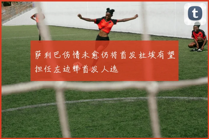 萨利巴伤情未愈仍将首发杜埃有望担任左边锋首发人选