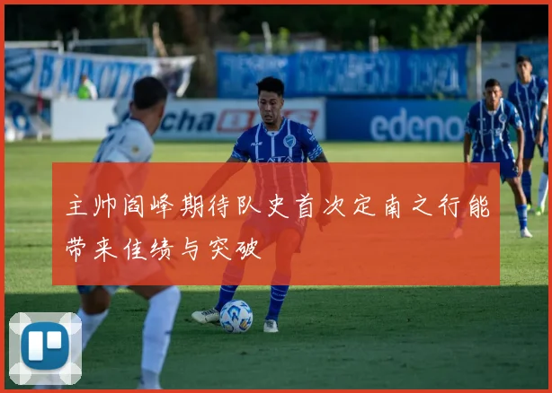 主帅阎峰期待队史首次定南之行能带来佳绩与突破