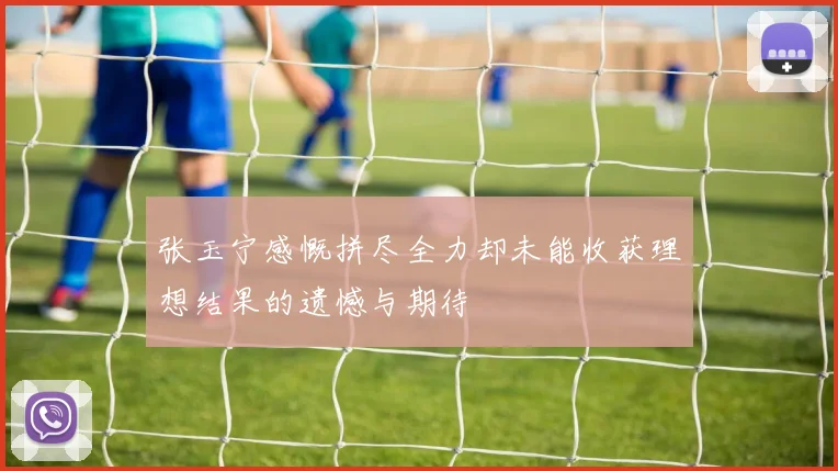 张玉宁感慨拼尽全力却未能收获理想结果的遗憾与期待
